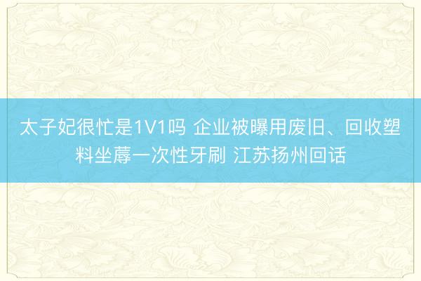 太子妃很忙是1V1吗 企业被曝用废旧、回收塑料坐蓐一次性牙刷 江苏扬州回话
