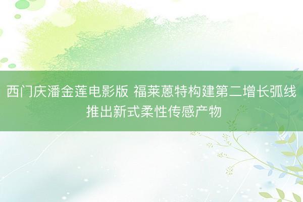 西门庆潘金莲电影版 福莱蒽特构建第二增长弧线 推出新式柔性传感产物