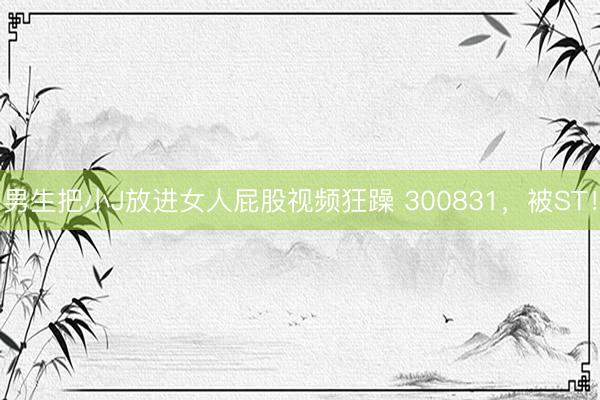 男生把小J放进女人屁股视频狂躁 300831，被ST！