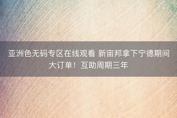亚洲色无码专区在线观看 新宙邦拿下宁德期间大订单！互助周期三年