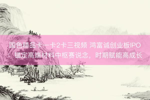 国色精品卡一卡2卡三视频 鸿富诚创业板IPO：锚定高端材料中枢赛说念，时期赋能高成长
