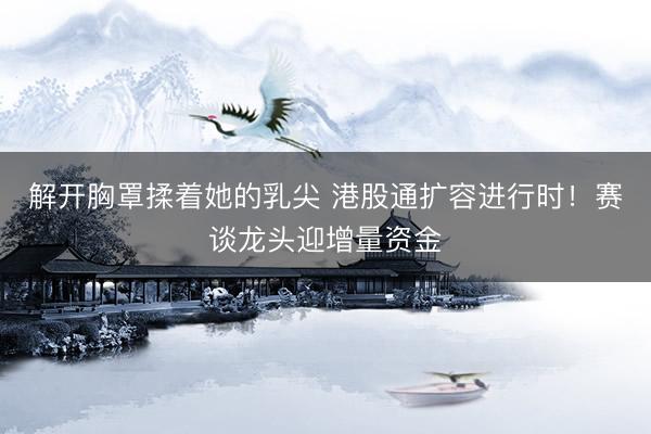 解开胸罩揉着她的乳尖 港股通扩容进行时!赛谈龙头迎增量资金
