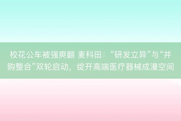校花公车被强爽翻 麦科田：“研发立异”与“并购整合”双轮启动，绽开高端医疗器械成漫空间
