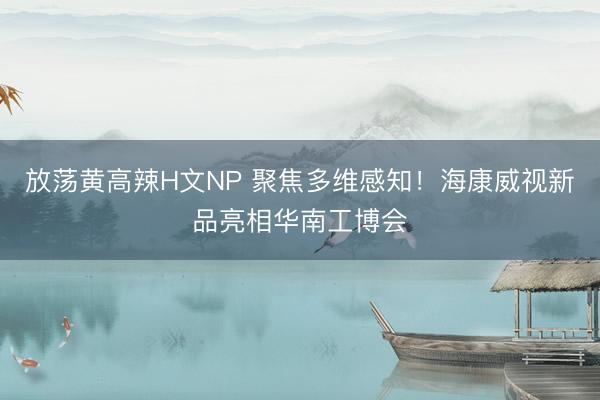 放荡黄高辣H文NP 聚焦多维感知！海康威视新品亮相华南工博会