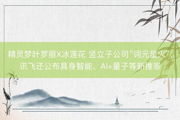 精灵梦叶罗丽X冰莲花 竖立子公司“词元星火”，讯飞还公布具身智能、AI+量子等新推崇