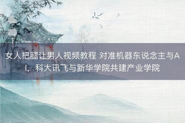 女人把腿让男人视频教程 对准机器东说念主与AI，科大讯飞与新华学院共建产业学院