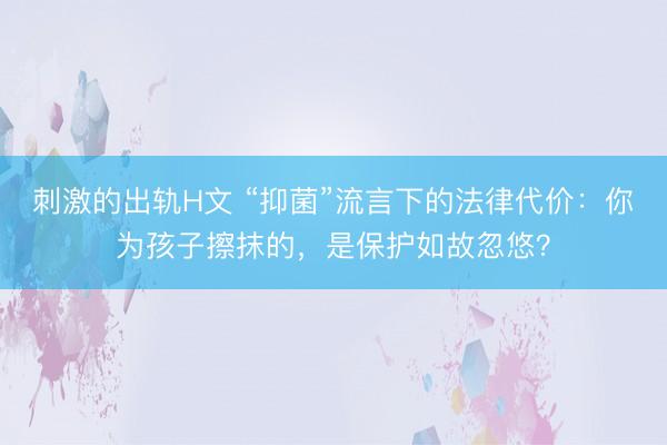 刺激的出轨H文 “抑菌”流言下的法律代价：你为孩子擦抹的，是保护如故忽悠？