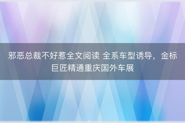 邪恶总裁不好惹全文阅读 全系车型诱导，金标巨匠精通重庆国外车展