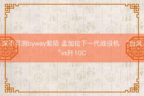 深不可测byway紫陌 孟加拉下一代战役机：“台风”vs歼10C