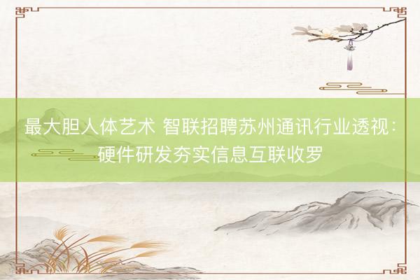 最大胆人体艺术 智联招聘苏州通讯行业透视：硬件研发夯实信息互联收罗