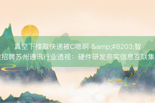 真空下楼取快递被C嗯啊 ​智联招聘苏州通讯行业透视：硬件研发夯实信息互联集中