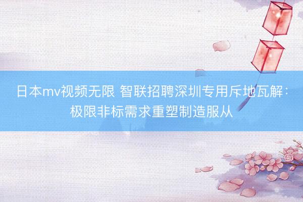 日本mv视频无限 智联招聘深圳专用斥地瓦解：极限非标需求重塑制造服从