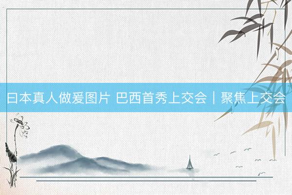 曰本真人做爰图片 巴西首秀上交会｜聚焦上交会