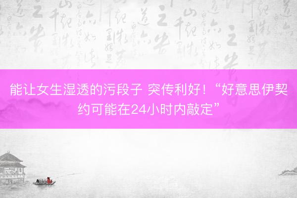 能让女生湿透的污段子 突传利好!“好意思伊契约可能在24小时内敲定”