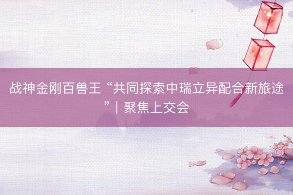 战神金刚百兽王 “共同探索中瑞立异配合新旅途”|聚焦上交会