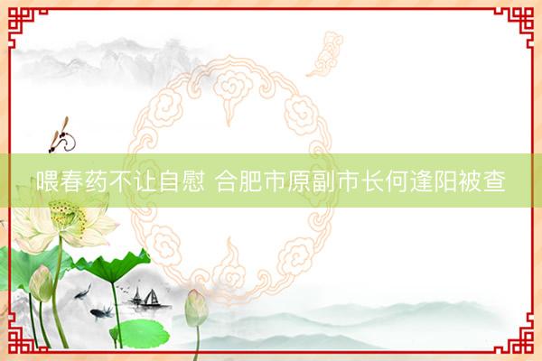 喂春药不让自慰 合肥市原副市长何逢阳被查