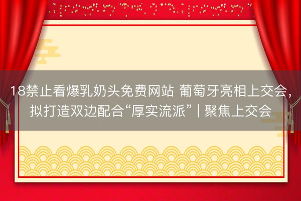 18禁止看爆乳奶头免费网站 葡萄牙亮相上交会，拟打造双边配合“厚实流派” | 聚焦上交会