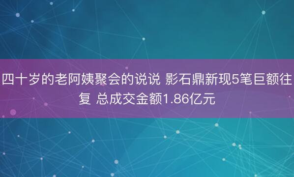 四十岁的老阿姨聚会的说说 影石鼎新现5笔巨额往复 总成交金额1.86亿元