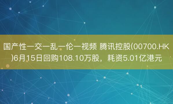 国产性一交一乱一伦一视频 腾讯控股(00700.HK)6月15日回购108.10万股,耗资5.01亿港元
