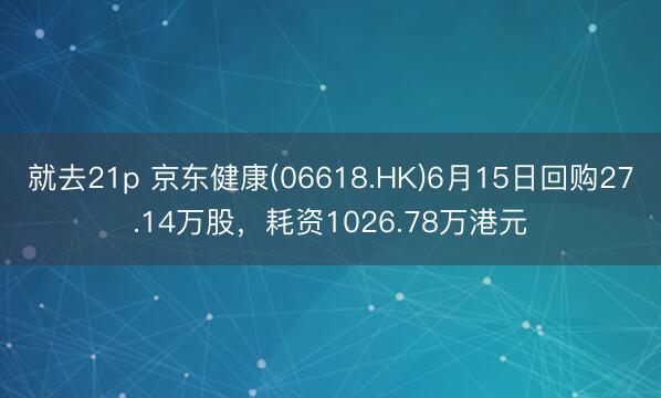 就去21p 京东健康(06618.HK)6月15日回购27.14万股，耗资1026.78万港元