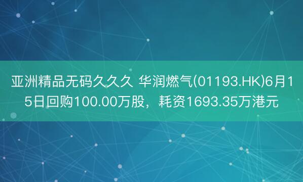 亚洲精品无码久久久 华润燃气(01193.HK)6月15日回购100.00万股，耗资1693.35万港元