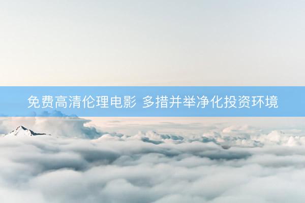 免费高清伦理电影 多措并举净化投资环境