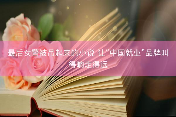 最后女警被吊起来的小说 让“中国就业”品牌叫得响走得远