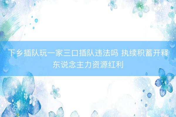 下乡插队玩一家三口插队违法吗 执续积蓄开释东说念主力资源红利