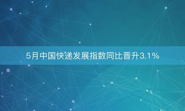 5月中国快递发展指数同比晋升3.1%