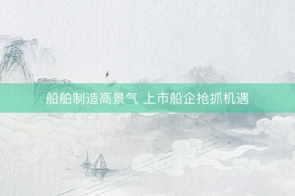 船舶制造高景气 上市船企抢抓机遇