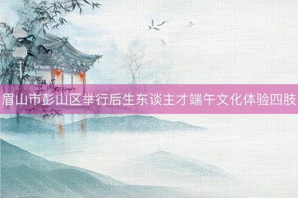 眉山市彭山区举行后生东谈主才端午文化体验四肢