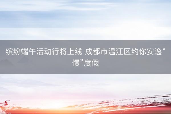 缤纷端午活动行将上线 成都市温江区约你安逸“慢”度假