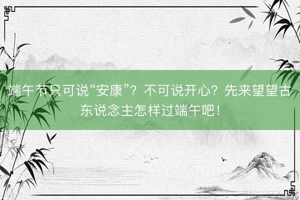 端午节只可说“安康”？不可说开心？先来望望古东说念主怎样过端午吧！