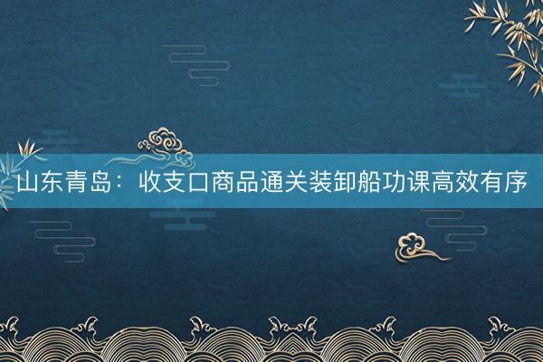 山东青岛：收支口商品通关装卸船功课高效有序