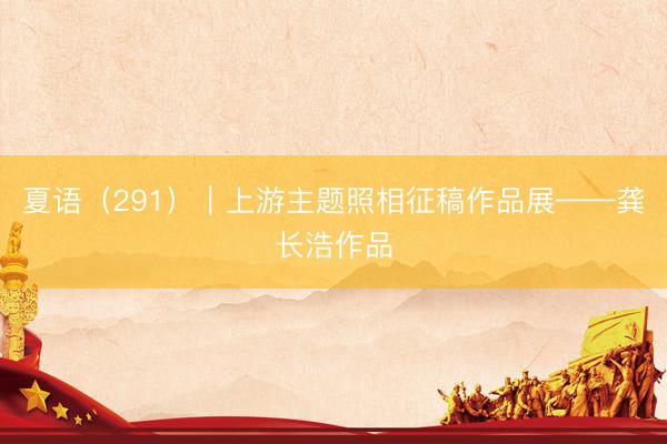 夏语（291）｜上游主题照相征稿作品展——龚长浩作品