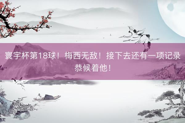 寰宇杯第18球!梅西无敌!接下去还有一项记录恭候着他!
