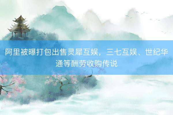 阿里被曝打包出售灵犀互娱，三七互娱、世纪华通等酬劳收购传说