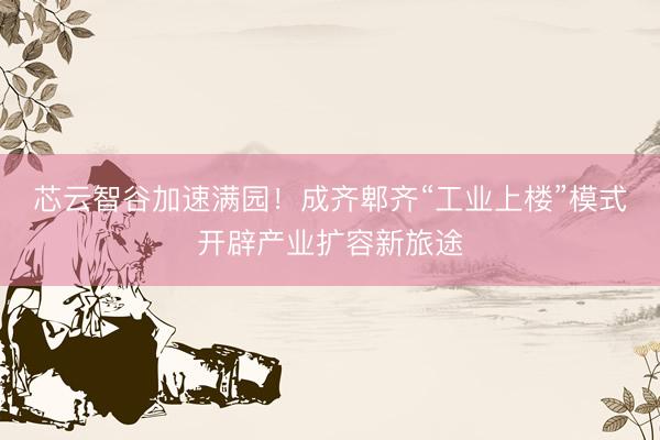 芯云智谷加速满园！成齐郫齐“工业上楼”模式开辟产业扩容新旅途