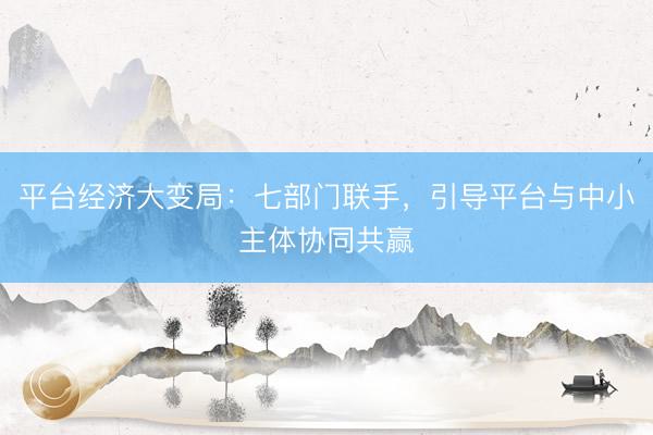 平台经济大变局：七部门联手，引导平台与中小主体协同共赢